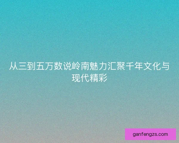 从三到五万数说岭南魅力汇聚千年文化与现代精彩