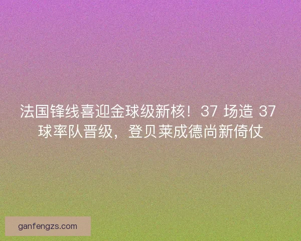 法国锋线喜迎金球级新核！37 场造 37 球率队晋级，登贝莱成德尚新倚仗