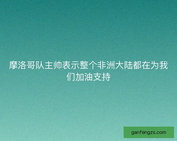 摩洛哥队主帅表示整个非洲大陆都在为我们加油支持