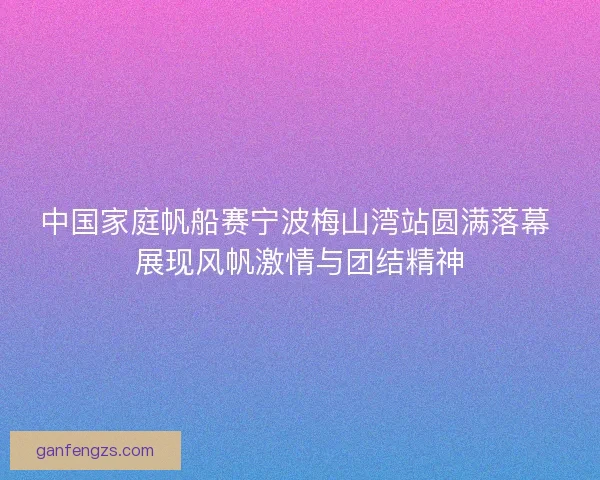 中国家庭帆船赛宁波梅山湾站圆满落幕 展现风帆激情与团结精神